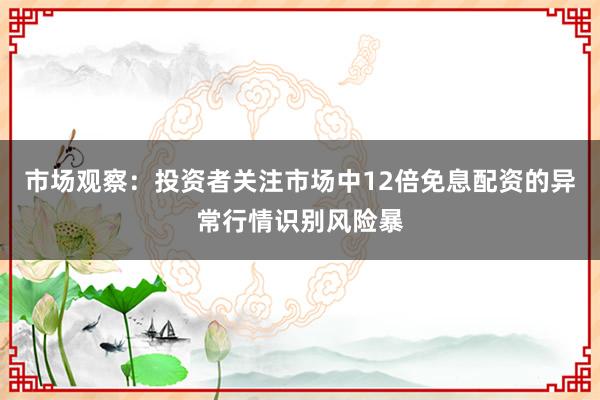 市场观察：投资者关注市场中12倍免息配资的异常行情识别风险暴