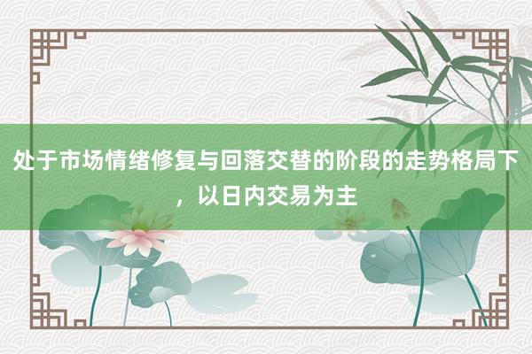 处于市场情绪修复与回落交替的阶段的走势格局下，以日内交易为主