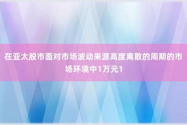 在亚太股市面对市场波动来源高度离散的周期的市场环境中1万元1