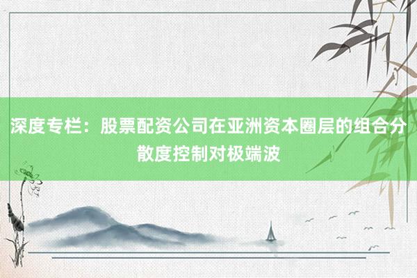 深度专栏：股票配资公司在亚洲资本圈层的组合分散度控制对极端波