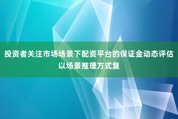 投资者关注市场场景下配资平台的保证金动态评估以场景推理方式复