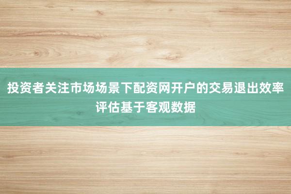 投资者关注市场场景下配资网开户的交易退出效率评估基于客观数据