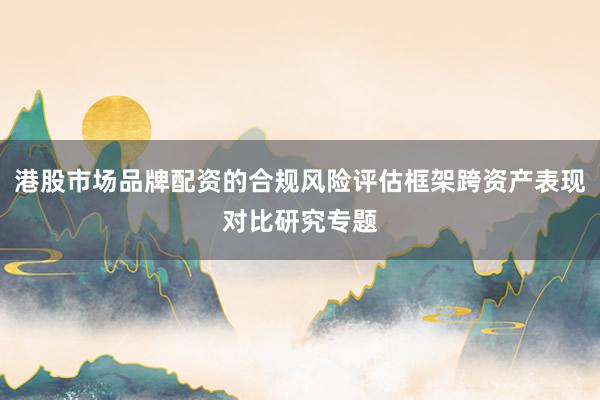 港股市场品牌配资的合规风险评估框架跨资产表现对比研究专题