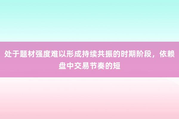 处于题材强度难以形成持续共振的时期阶段，依赖盘中交易节奏的短