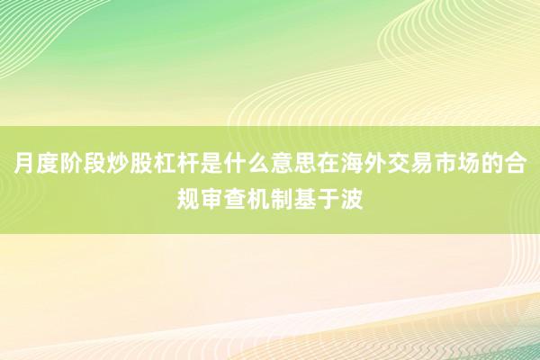 月度阶段炒股杠杆是什么意思在海外交易市场的合规审查机制基于波