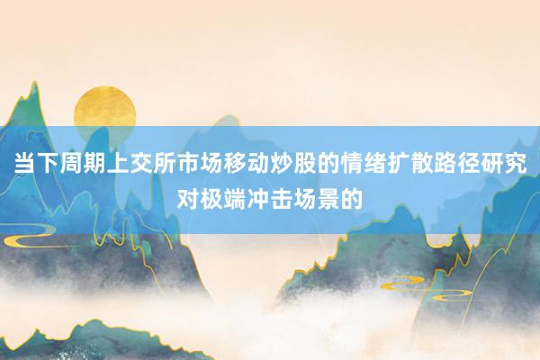 当下周期上交所市场移动炒股的情绪扩散路径研究对极端冲击场景的