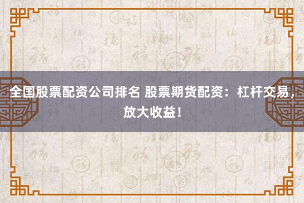 全国股票配资公司排名 股票期货配资：杠杆交易，放大收益！