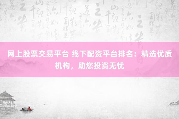 网上股票交易平台 线下配资平台排名：精选优质机构，助您投资无忧