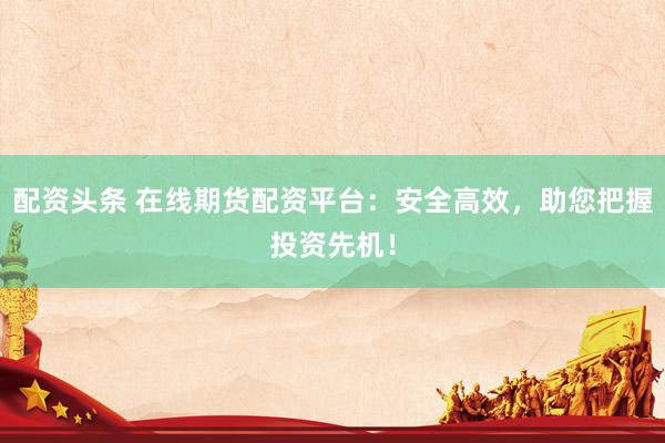 配资头条 在线期货配资平台：安全高效，助您把握投资先机！