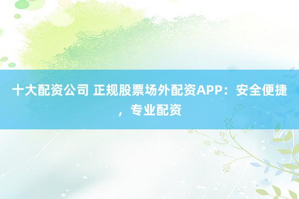 十大配资公司 正规股票场外配资APP：安全便捷，专业配资