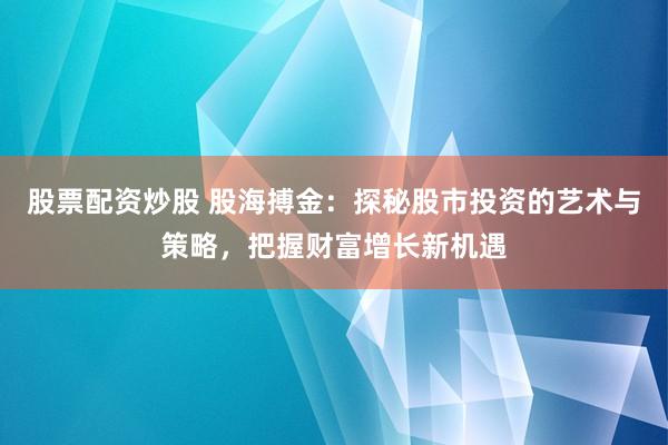 股票配资炒股 股海搏金：探秘股市投资的艺术与策略，把握财富增长新机遇