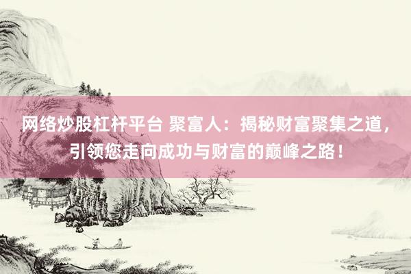 网络炒股杠杆平台 聚富人：揭秘财富聚集之道，引领您走向成功与财富的巅峰之路！