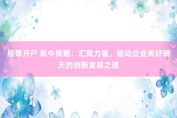 股票开户 聚牛策略：汇聚力量，驱动企业美好明天的创新发展之道