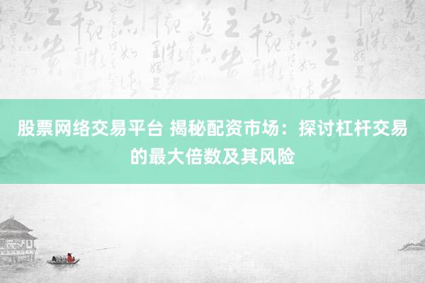 股票网络交易平台 揭秘配资市场：探讨杠杆交易的最大倍数及其风险