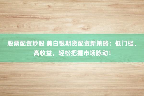 股票配资炒股 美白银期货配资新策略:低门槛、高收益,轻松把握市场脉动!