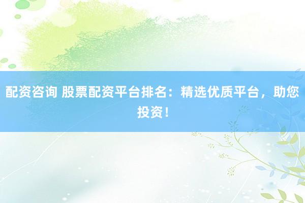 配资咨询 股票配资平台排名：精选优质平台，助您投资！